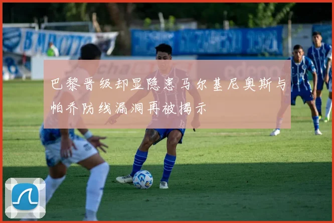 巴黎晋级却显隐患马尔基尼奥斯与帕乔防线漏洞再被揭示