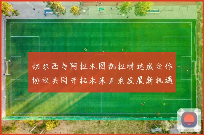 切尔西与阿拉木图凯拉特达成合作协议共同开拓未来互利发展新机遇