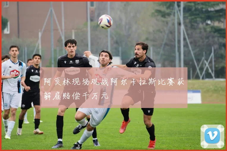 阿莫林现场观战阿尔卡拉斯比赛获解雇赔偿千万元