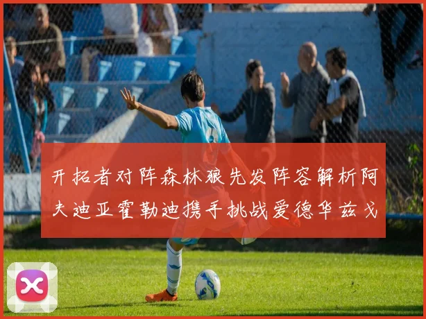 开拓者对阵森林狼先发阵容解析阿夫迪亚霍勒迪携手挑战爱德华兹戈贝尔
