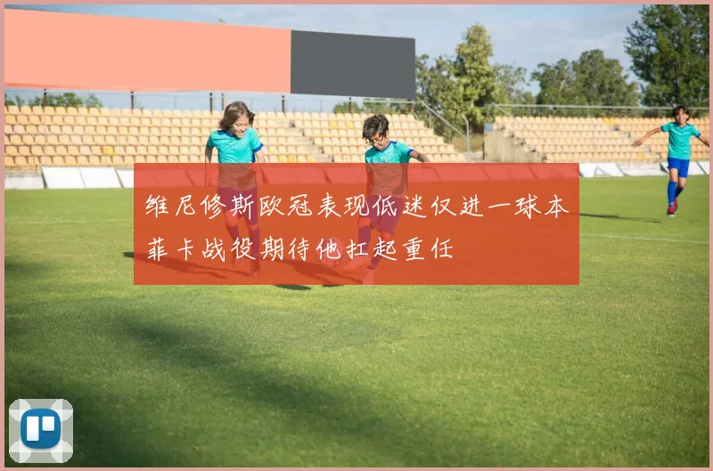 维尼修斯欧冠表现低迷仅进一球本菲卡战役期待他扛起重任