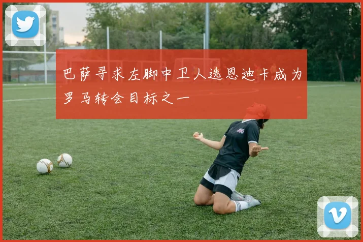 巴萨寻求左脚中卫人选恩迪卡成为罗马转会目标之一