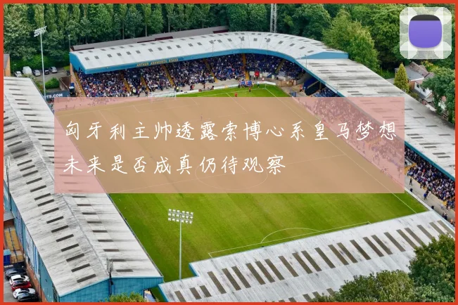 匈牙利主帅透露索博心系皇马梦想未来是否成真仍待观察