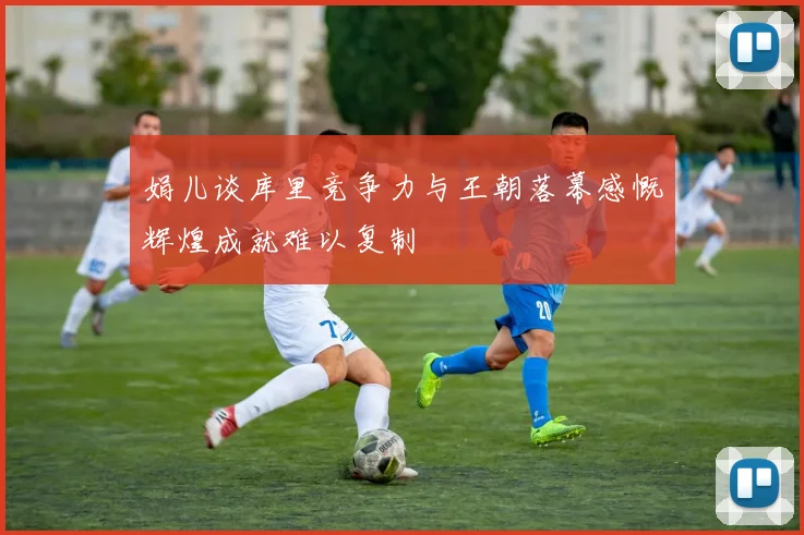 娟儿谈库里竞争力与王朝落幕感慨辉煌成就难以复制