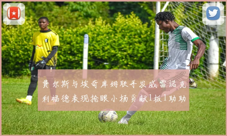 费尔斯与埃奇库姆联手发威雷诺克利福德表现抢眼小杨贡献1板1助助力球队