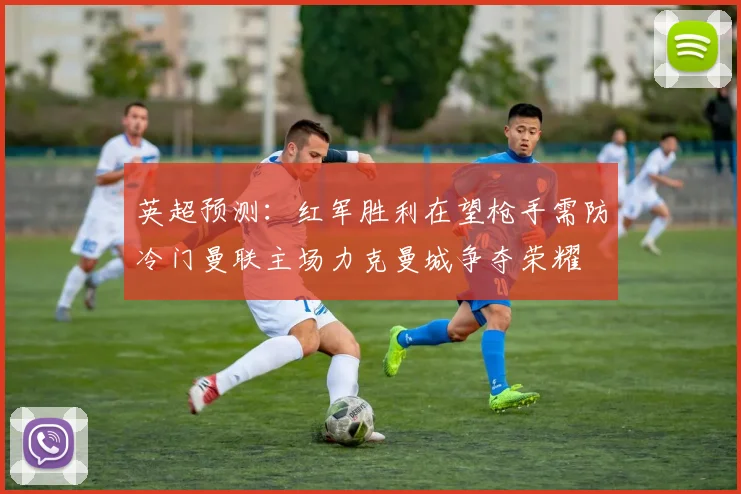 英超预测：红军胜利在望枪手需防冷门曼联主场力克曼城争夺荣耀