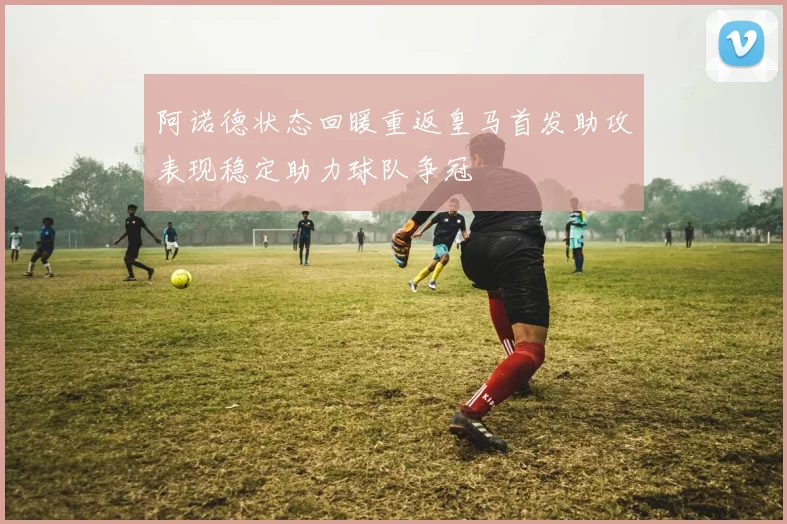 阿诺德状态回暖重返皇马首发助攻表现稳定助力球队争冠