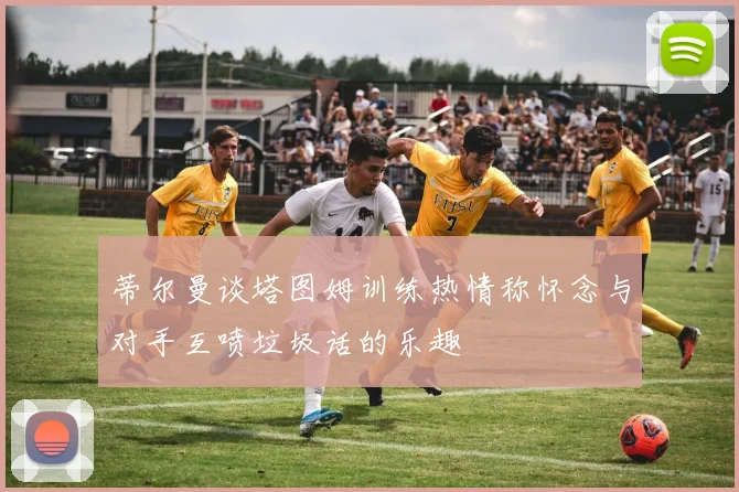 蒂尔曼谈塔图姆训练热情称怀念与对手互喷垃圾话的乐趣