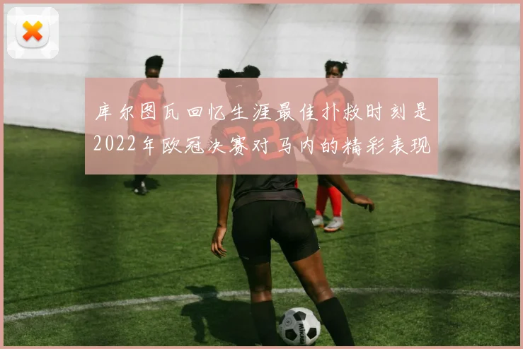 库尔图瓦回忆生涯最佳扑救时刻是2022年欧冠决赛对马内的精彩表现