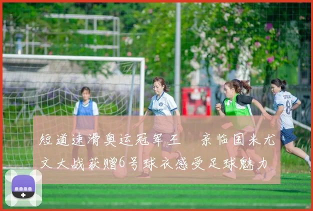 短道速滑奥运冠军王濛亲临国米尤文大战获赠6号球衣感受足球魅力