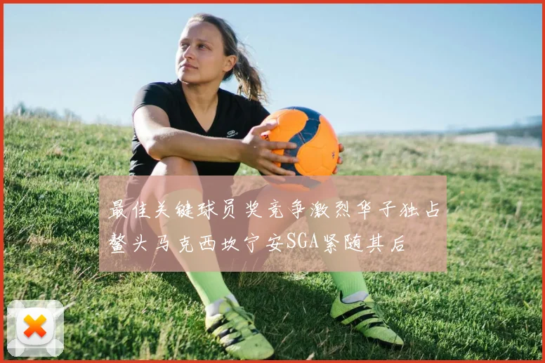 最佳关键球员奖竞争激烈华子独占鳌头马克西坎宁安SGA紧随其后