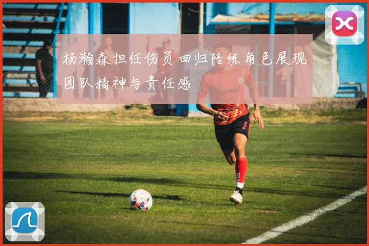 杨瀚森担任伤员回归陪练角色展现团队精神与责任感