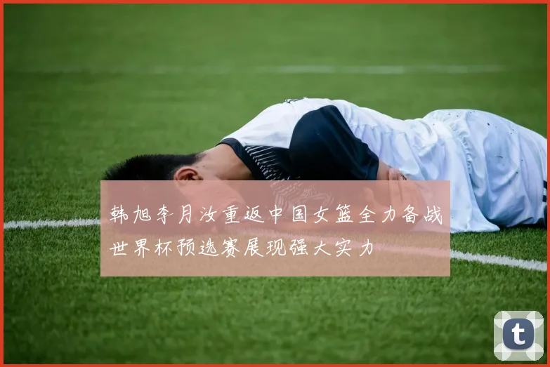 韩旭李月汝重返中国女篮全力备战世界杯预选赛展现强大实力