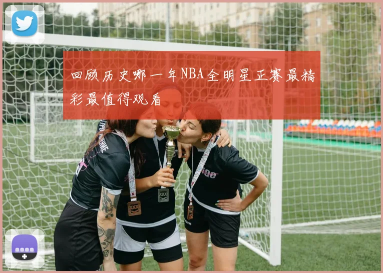 回顾历史哪一年NBA全明星正赛最精彩最值得观看