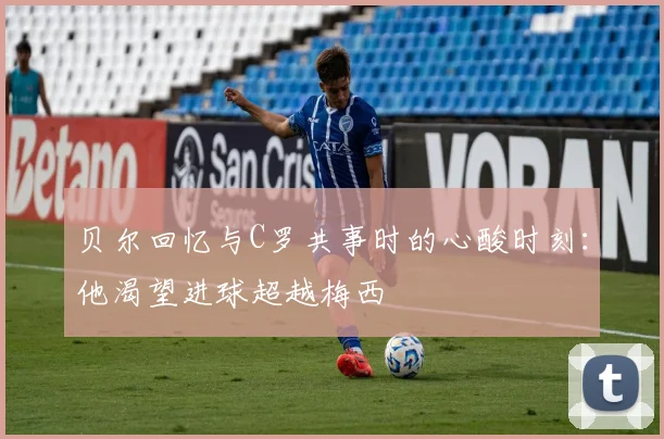 贝尔回忆与C罗共事时的心酸时刻：他渴望进球超越梅西