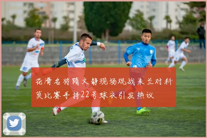 花滑名将隋文静现场观战米兰对科莫比赛手持22号球衣引发热议
