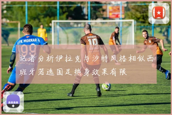 记者分析伊拉克与沙特风格相似西班牙若选国足热身效果有限