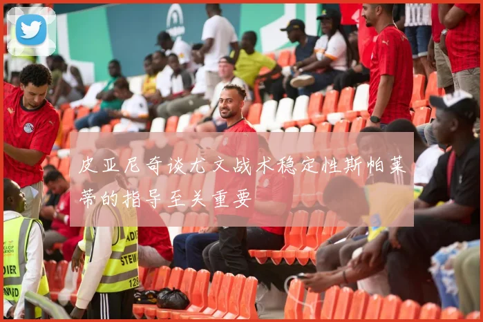 皮亚尼奇谈尤文战术稳定性斯帕莱蒂的指导至关重要