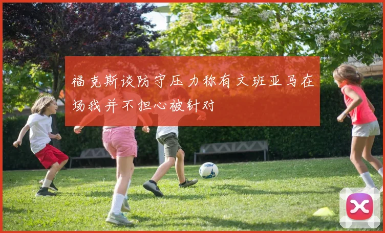 福克斯谈防守压力称有文班亚马在场我并不担心被针对
